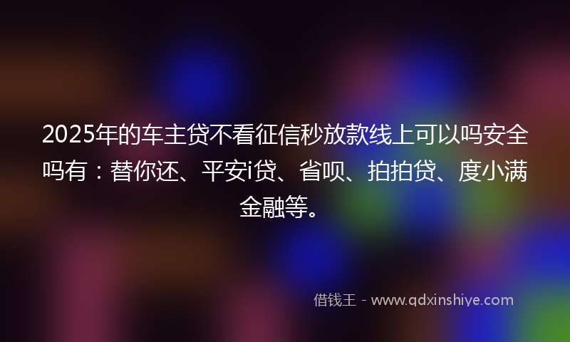 2025年的车主贷不看征信秒放款线上可以吗安全吗有：替你还、平安i贷、省呗、拍拍贷、度小满金融等。