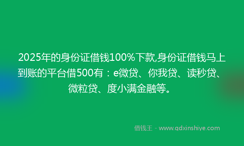 2025年的身份证借钱100%下款,身份证借钱马上到账的平台借500有：e微贷、你我贷、读秒贷、微粒贷、度小满金融等。