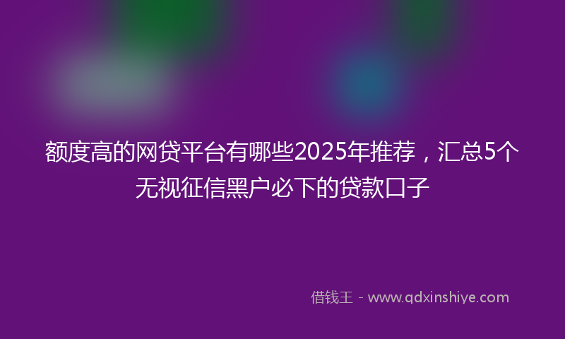 额度高的网贷平台有哪些2025年推荐，汇总5个无视征信黑户必下的贷款口子