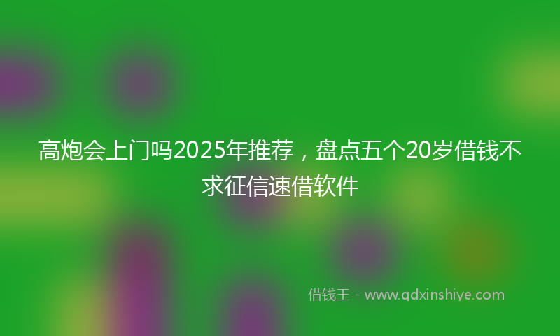 高炮会上门吗2025年推荐，盘点五个20岁借钱不求征信速借软件