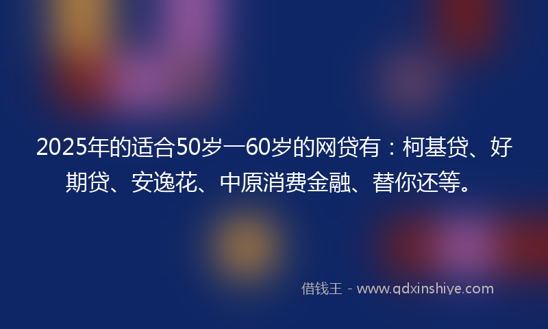 2025年的适合50岁一60岁的网贷有：柯基贷、好期贷、安逸花、中原消费金融、替你还等。