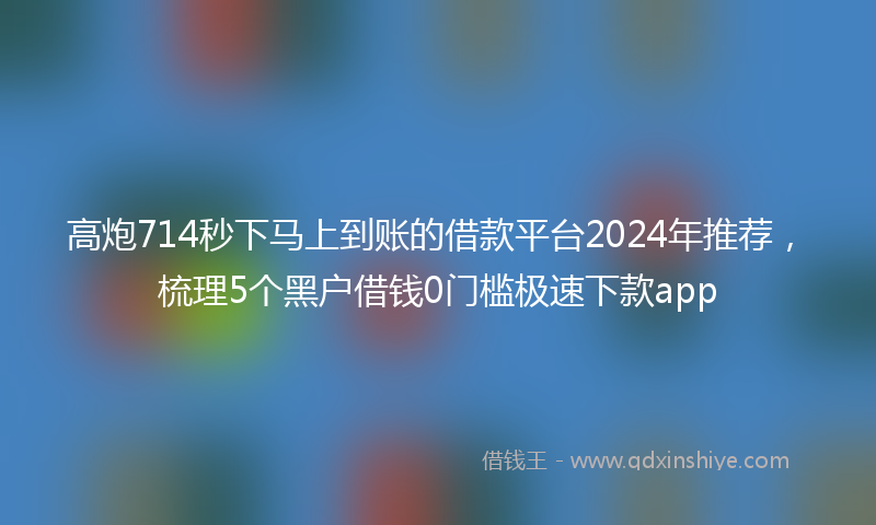 高炮714秒下马上到账的借款平台2024年推荐，梳理5个黑户借钱0门槛极速下款app