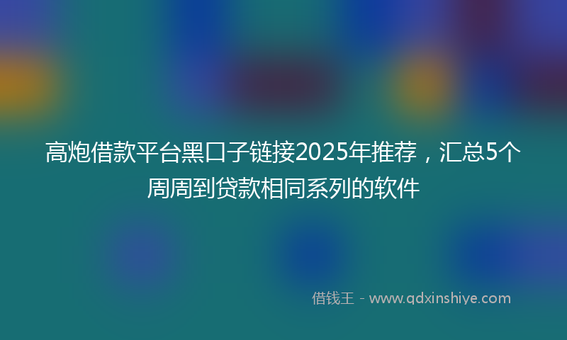 高炮借款平台黑口子链接2025年推荐，汇总5个周周到贷款相同系列的软件
