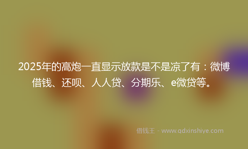 2025年的高炮一直显示放款是不是凉了有：微博借钱、还呗、人人贷、分期乐、e微贷等。