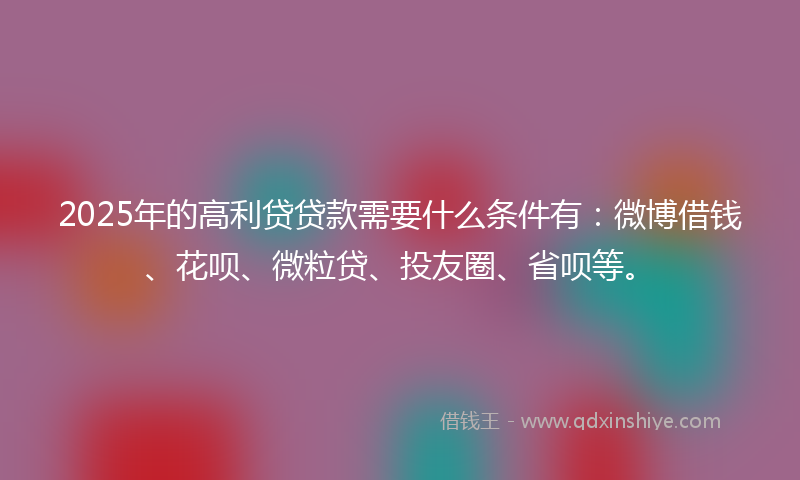 2025年的高利贷贷款需要什么条件有：微博借钱、花呗、微粒贷、投友圈、省呗等。