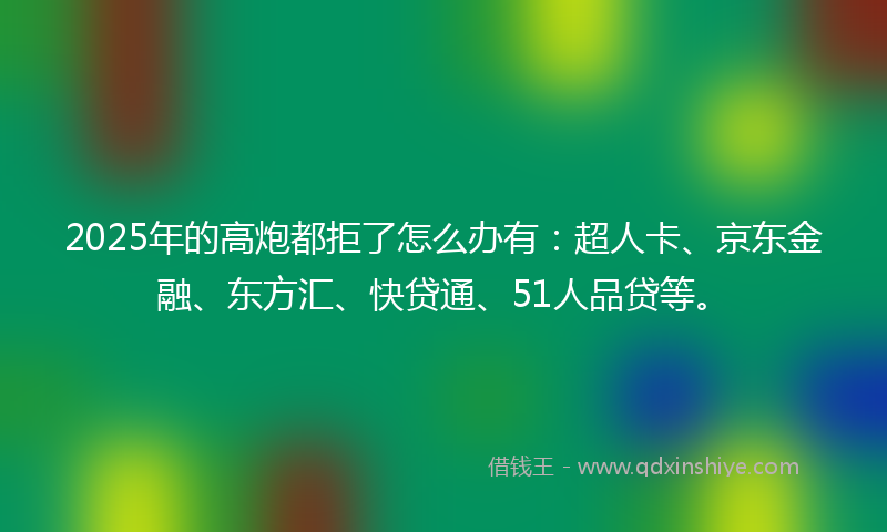 2025年的高炮都拒了怎么办有：超人卡、京东金融、东方汇、快贷通、51人品贷等。