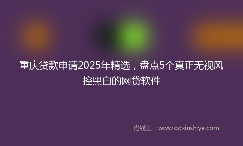 重庆贷款申请2025年精选，盘点5个真正无视风控黑白的网贷软件