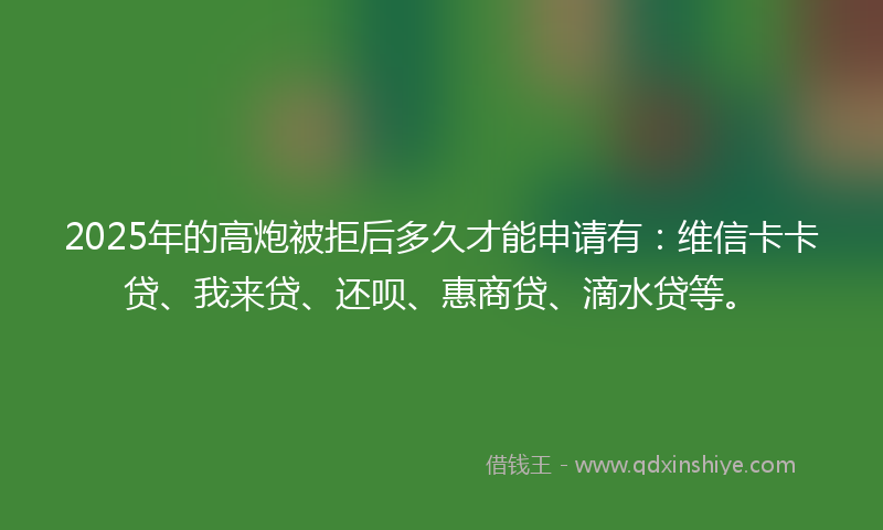2025年的高炮被拒后多久才能申请有：维信卡卡贷、我来贷、还呗、惠商贷、滴水贷等。