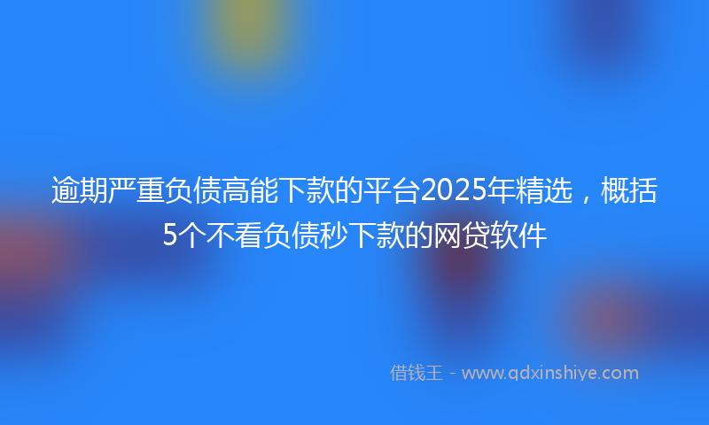逾期严重负债高能下款的平台2025年精选，概括5个不看负债秒下款的网贷软件