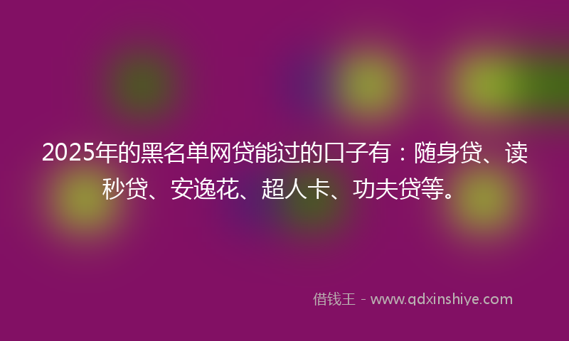 2025年的黑名单网贷能过的口子有：随身贷、读秒贷、安逸花、超人卡、功夫贷等。