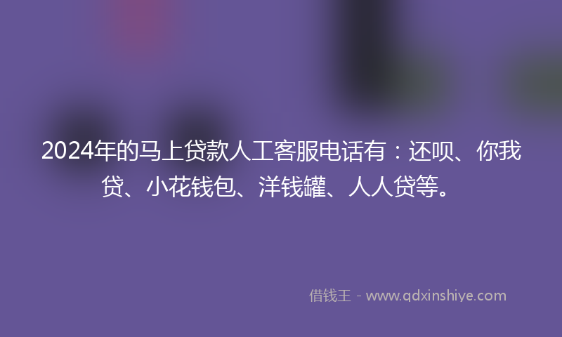 2024年的马上贷款人工客服电话有：还呗、你我贷、小花钱包、洋钱罐、人人贷等。