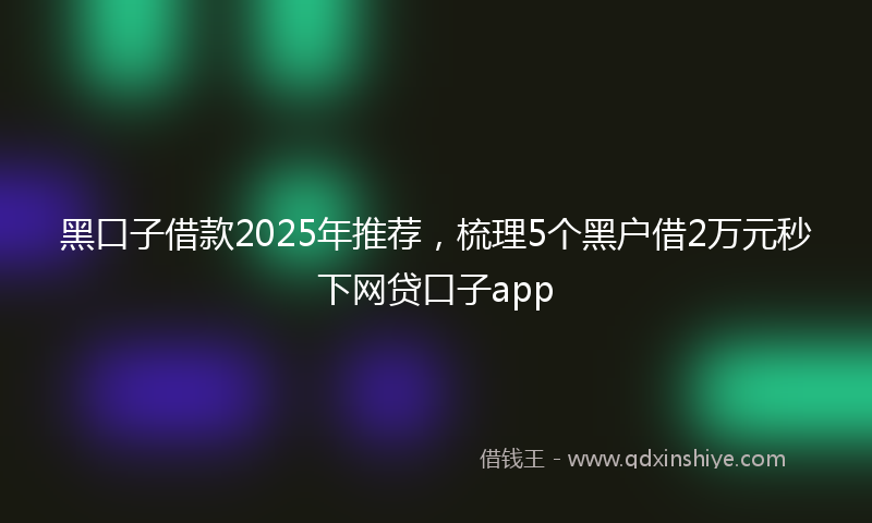 黑口子借款2025年推荐，梳理5个黑户借2万元秒下网贷口子app