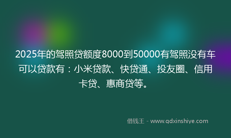 2025年的驾照贷额度8000到50000有驾照没有车可以贷款有：小米贷款、快贷通、投友圈、信用卡贷、惠商贷等。