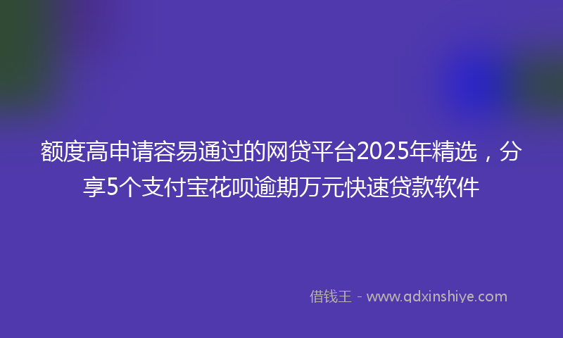 额度高申请容易通过的网贷平台2025年精选，分享5个支付宝花呗逾期万元快速贷款软件