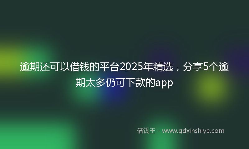 逾期还可以借钱的平台2025年精选，分享5个逾期太多仍可下款的app
