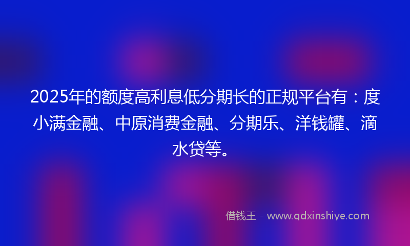 2025年的额度高利息低分期长的正规平台有：度小满金融、中原消费金融、分期乐、洋钱罐、滴水贷等。