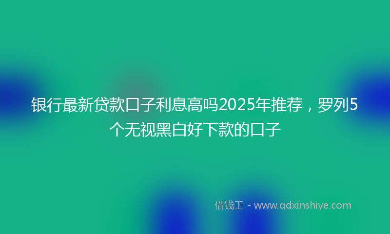 银行最新贷款口子利息高吗2025年推荐，罗列5个无视黑白好下款的口子