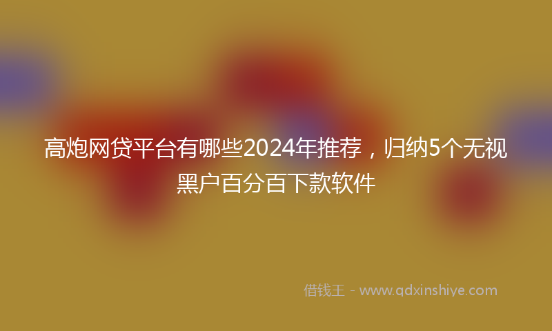 高炮网贷平台有哪些2024年推荐，归纳5个无视黑户百分百下款软件