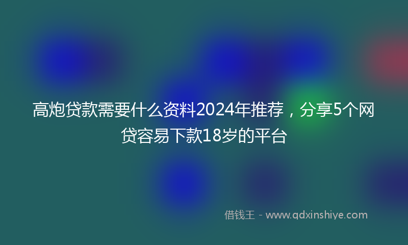 高炮贷款需要什么资料2024年推荐，分享5个网贷容易下款18岁的平台