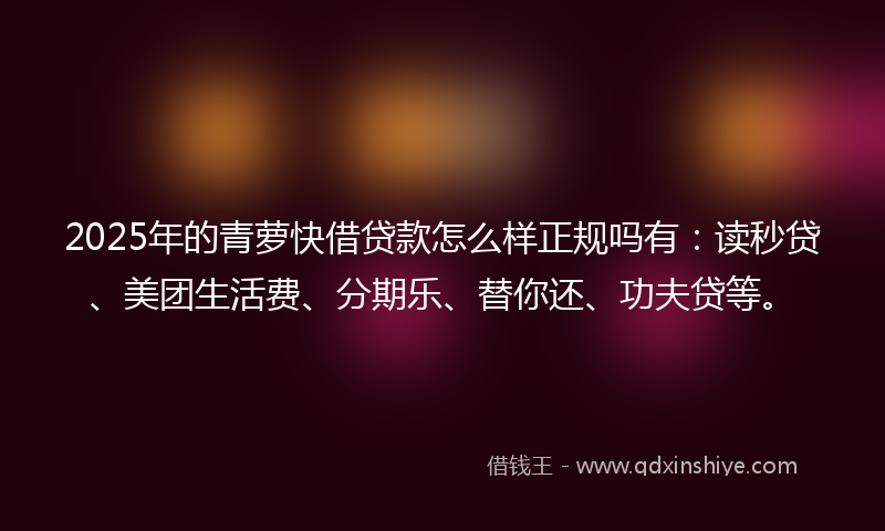 2025年的青萝快借贷款怎么样正规吗有：读秒贷、美团生活费、分期乐、替你还、功夫贷等。