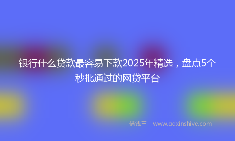 银行什么贷款最容易下款2025年精选，盘点5个秒批通过的网贷平台