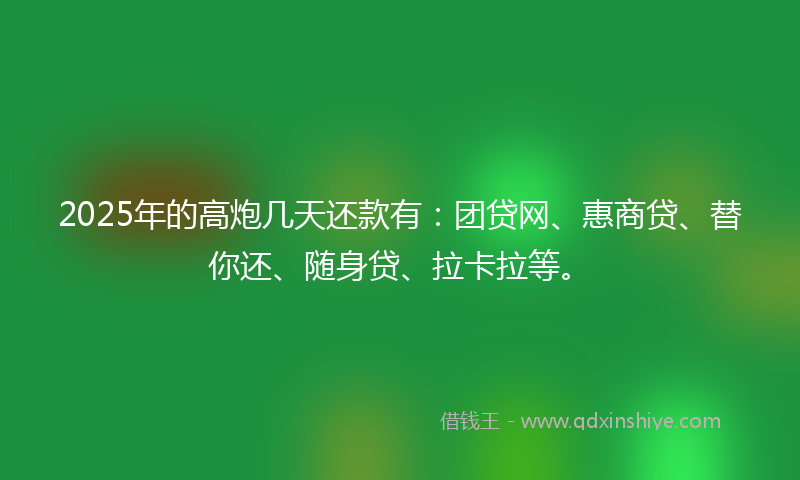 2025年的高炮几天还款有：团贷网、惠商贷、替你还、随身贷、拉卡拉等。