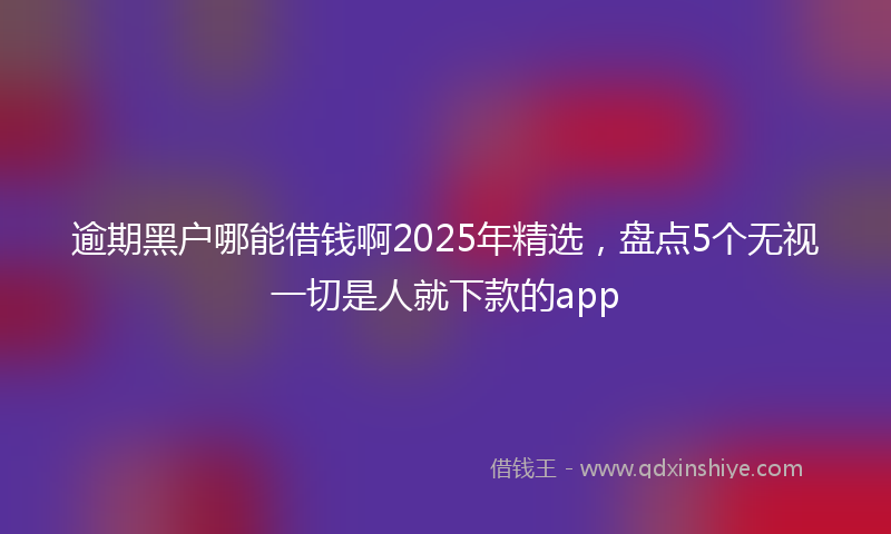 逾期黑户哪能借钱啊2025年精选，盘点5个无视一切是人就下款的app