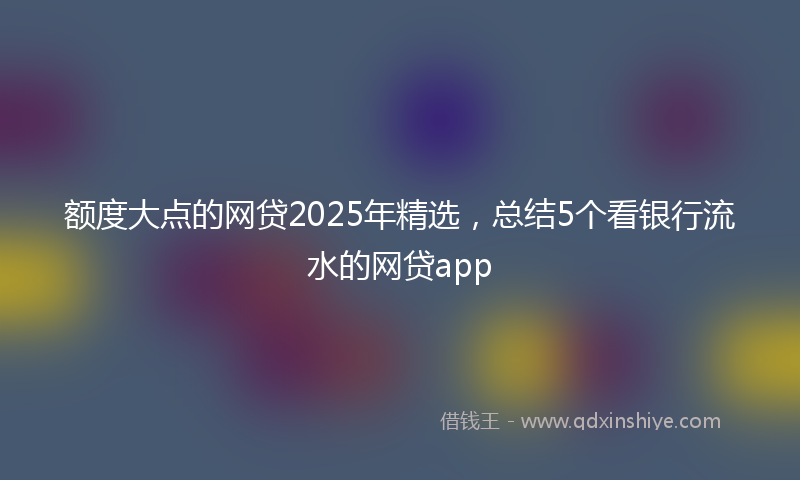 额度大点的网贷2025年精选，总结5个看银行流水的网贷app
