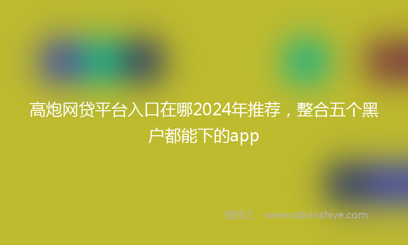 高炮网贷平台入口在哪2024年推荐，整合五个黑户都能下的app