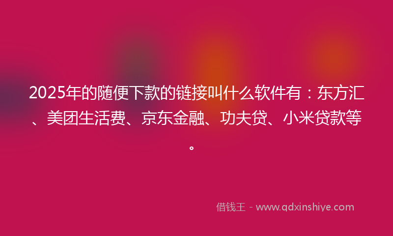 2025年的随便下款的链接叫什么软件有：东方汇、美团生活费、京东金融、功夫贷、小米贷款等。