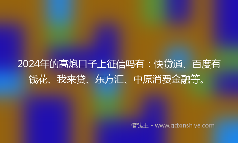 2024年的高炮口子上征信吗有：快贷通、百度有钱花、我来贷、东方汇、中原消费金融等。