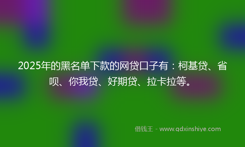 2025年的黑名单下款的网贷口子有：柯基贷、省呗、你我贷、好期贷、拉卡拉等。