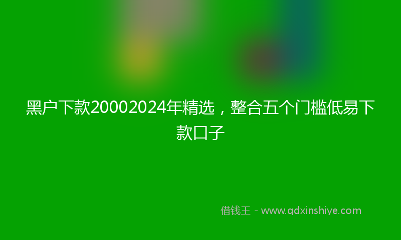黑户下款20002024年精选，整合五个门槛低易下款口子