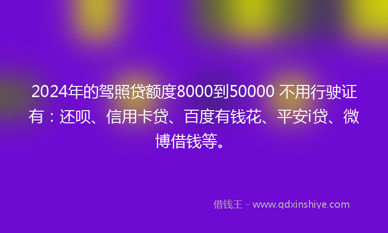 2024年的驾照贷额度8000到50000 不用行驶证有：还呗、信用卡贷、百度有钱花、平安i贷、微博借钱等。