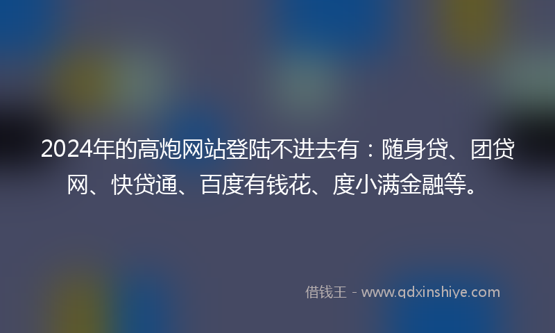 2024年的高炮网站登陆不进去有：随身贷、团贷网、快贷通、百度有钱花、度小满金融等。