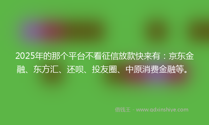 2025年的那个平台不看征信放款快来有：京东金融、东方汇、还呗、投友圈、中原消费金融等。