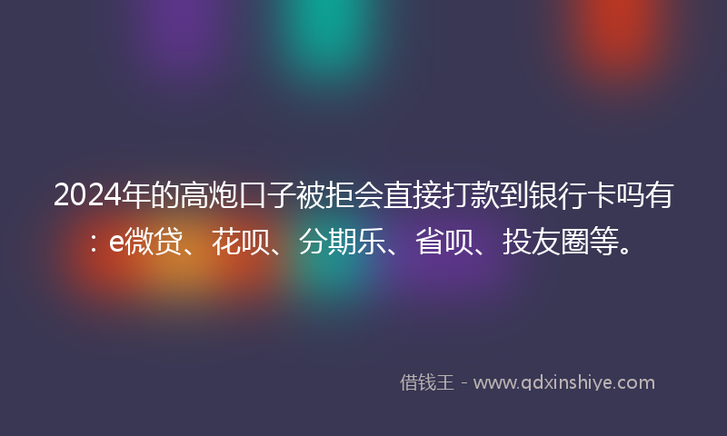 2024年的高炮口子被拒会直接打款到银行卡吗有：e微贷、花呗、分期乐、省呗、投友圈等。