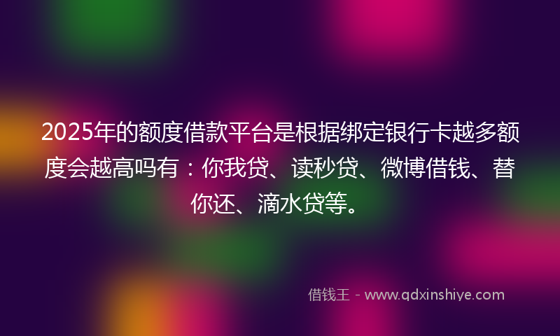 2025年的额度借款平台是根据绑定银行卡越多额度会越高吗有：你我贷、读秒贷、微博借钱、替你还、滴水贷等。