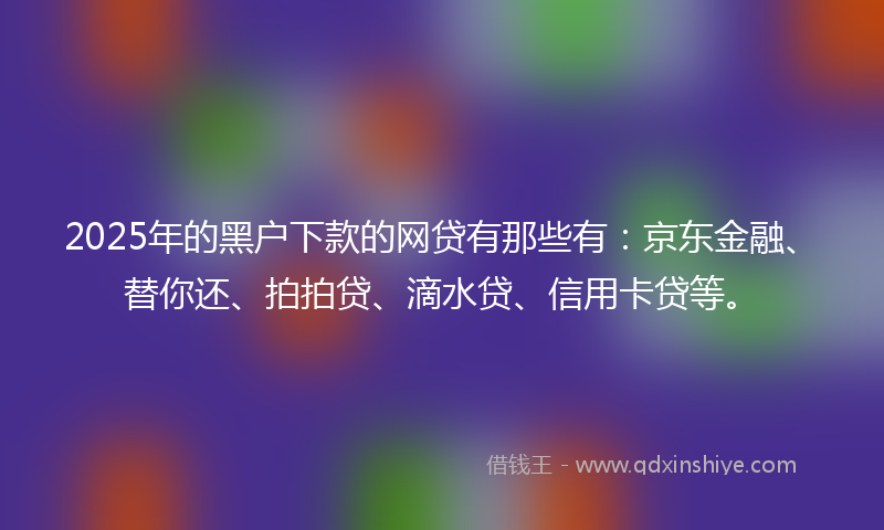 2025年的黑户下款的网贷有那些有：京东金融、替你还、拍拍贷、滴水贷、信用卡贷等。