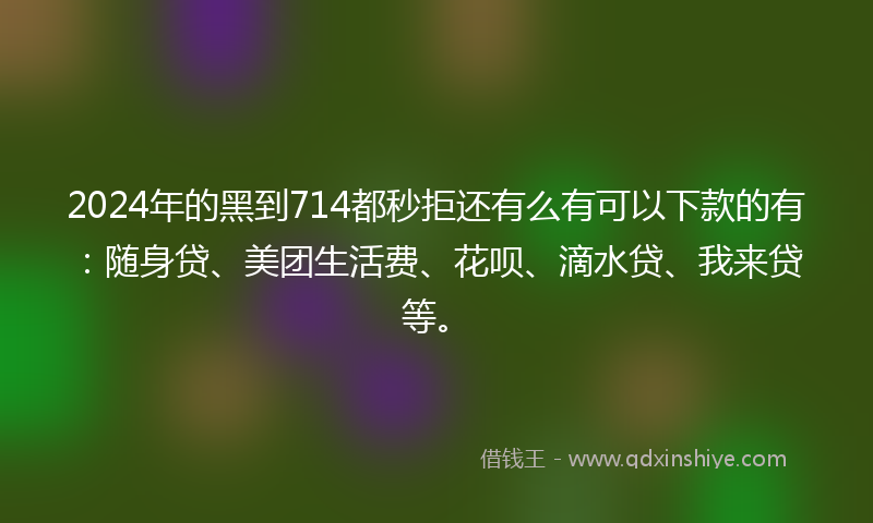 2024年的黑到714都秒拒还有么有可以下款的有：随身贷、美团生活费、花呗、滴水贷、我来贷等。