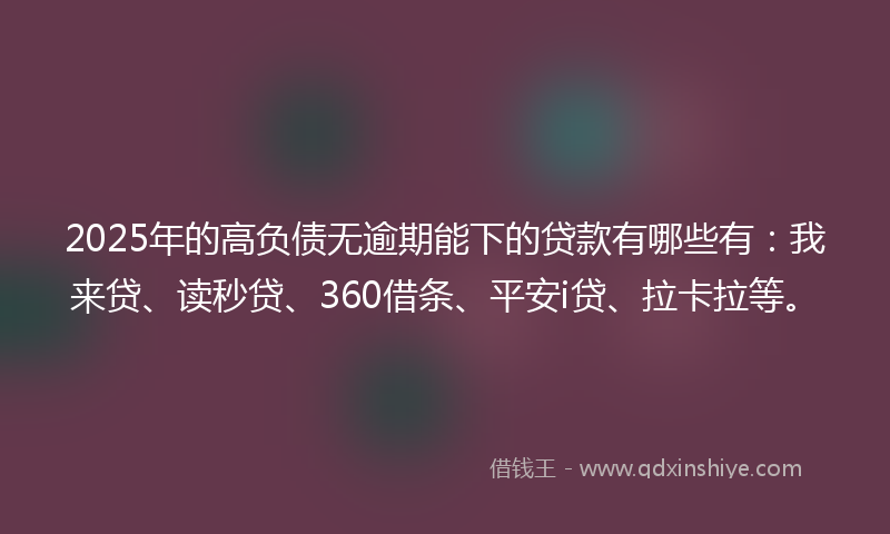 2025年的高负债无逾期能下的贷款有哪些有：我来贷、读秒贷、360借条、平安i贷、拉卡拉等。