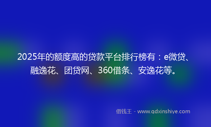 2025年的额度高的贷款平台排行榜有：e微贷、融逸花、团贷网、360借条、安逸花等。