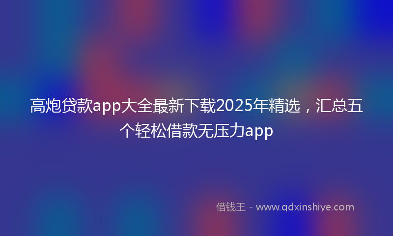 高炮贷款app大全最新下载2025年精选，汇总五个轻松借款无压力app