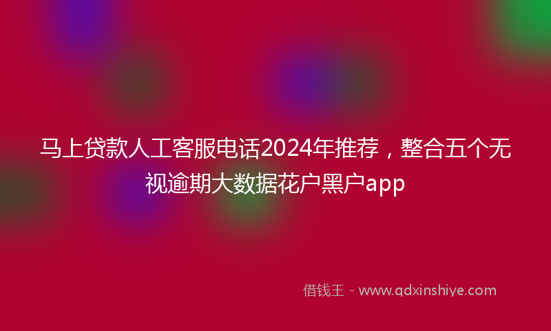 马上贷款人工客服电话2024年推荐，整合五个无视逾期大数据花户黑户app