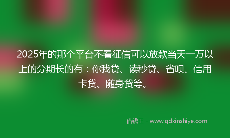 2025年的那个平台不看征信可以放款当天一万以上的分期长的有：你我贷、读秒贷、省呗、信用卡贷、随身贷等。