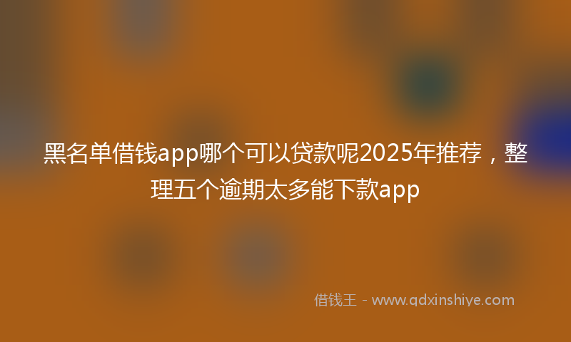 黑名单借钱app哪个可以贷款呢2025年推荐，整理五个逾期太多能下款app