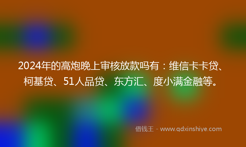 2024年的高炮晚上审核放款吗有：维信卡卡贷、柯基贷、51人品贷、东方汇、度小满金融等。