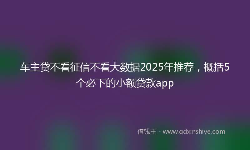 车主贷不看征信不看大数据2025年推荐，概括5个必下的小额贷款app