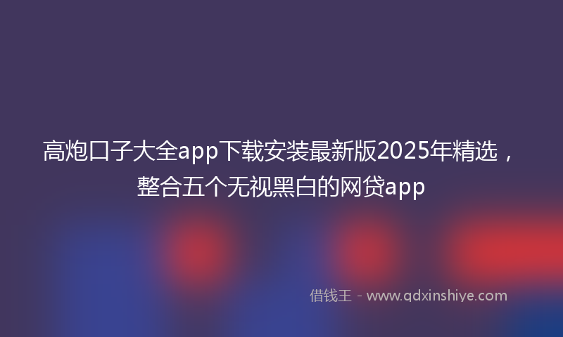 高炮口子大全app下载安装最新版2025年精选，整合五个无视黑白的网贷app