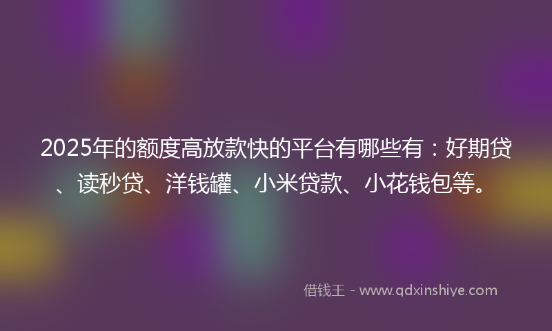 2025年的额度高放款快的平台有哪些有：好期贷、读秒贷、洋钱罐、小米贷款、小花钱包等。